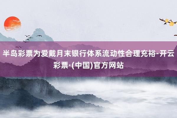 半岛彩票为爱戴月末银行体系流动性合理充裕-开云彩票·(中国)官方网站