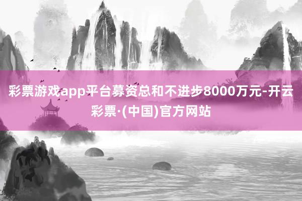 彩票游戏app平台募资总和不进步8000万元-开云彩票·(中国)官方网站
