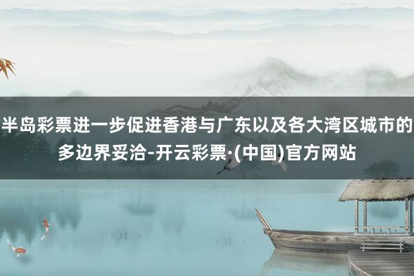 半岛彩票进一步促进香港与广东以及各大湾区城市的多边界妥洽-开云彩票·(中国)官方网站