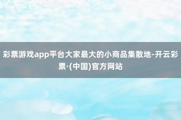 彩票游戏app平台大家最大的小商品集散地-开云彩票·(中国)官方网站