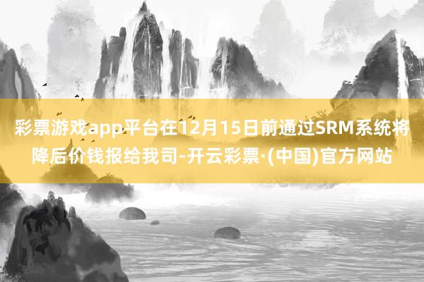彩票游戏app平台在12月15日前通过SRM系统将降后价钱报给我司-开云彩票·(中国)官方网站