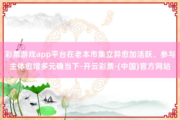 彩票游戏app平台在老本市集立异愈加活跃、参与主体愈增多元确当下-开云彩票·(中国)官方网站