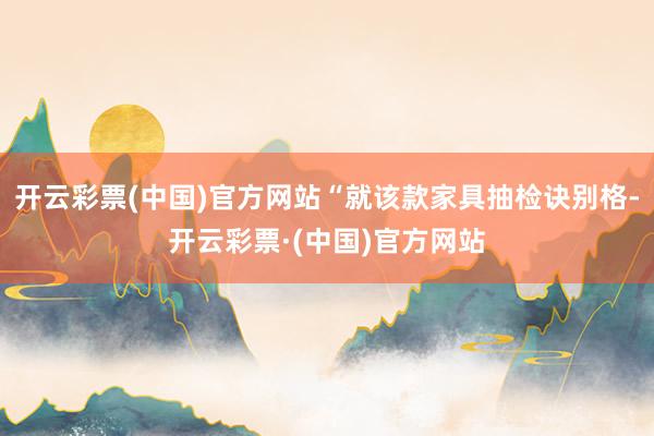 开云彩票(中国)官方网站“就该款家具抽检诀别格-开云彩票·(中国)官方网站
