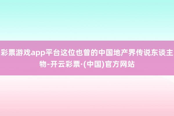 彩票游戏app平台这位也曾的中国地产界传说东谈主物-开云彩票·(中国)官方网站