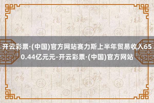 开云彩票·(中国)官方网站赛力斯上半年贸易收入650.44亿元元-开云彩票·(中国)官方网站