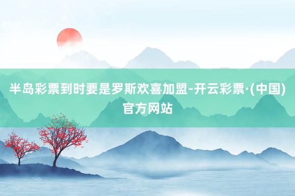 半岛彩票到时要是罗斯欢喜加盟-开云彩票·(中国)官方网站