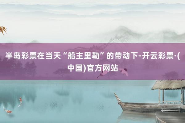 半岛彩票在当天“船主里勒”的带动下-开云彩票·(中国)官方网站