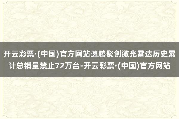 开云彩票·(中国)官方网站速腾聚创激光雷达历史累计总销量禁止72万台-开云彩票·(中国)官方网站