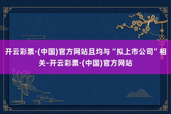 开云彩票·(中国)官方网站且均与“拟上市公司”相关-开云彩票·(中国)官方网站