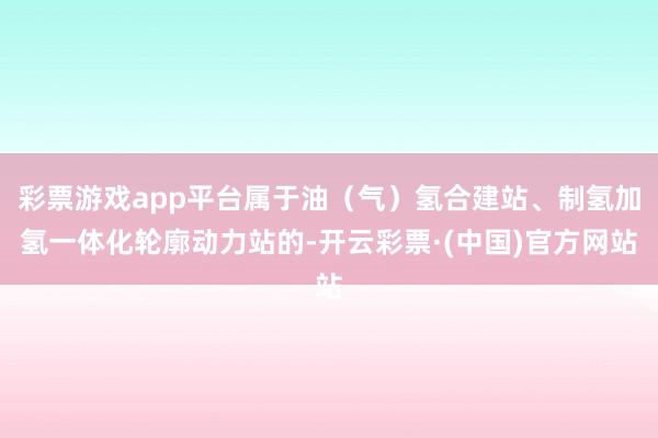彩票游戏app平台属于油（气）氢合建站、制氢加氢一体化轮廓动力站的-开云彩票·(中国)官方网站