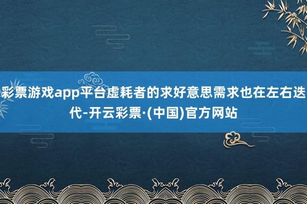 彩票游戏app平台虚耗者的求好意思需求也在左右迭代-开云彩票·(中国)官方网站