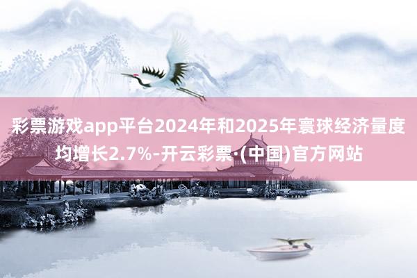 彩票游戏app平台2024年和2025年寰球经济量度均增长2.7%-开云彩票·(中国)官方网站