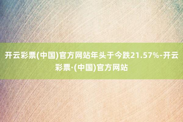 开云彩票(中国)官方网站年头于今跌21.57%-开云彩票·(中国)官方网站