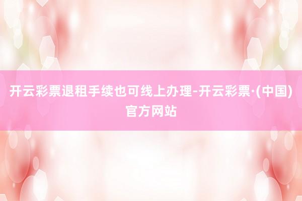 开云彩票退租手续也可线上办理-开云彩票·(中国)官方网站
