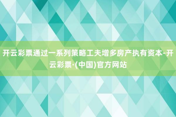 开云彩票通过一系列策略工夫增多房产执有资本-开云彩票·(中国)官方网站