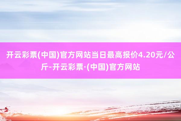 开云彩票(中国)官方网站当日最高报价4.20元/公斤-开云彩票·(中国)官方网站
