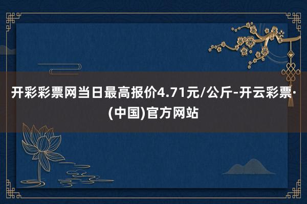 开彩彩票网当日最高报价4.71元/公斤-开云彩票·(中国)官方网站