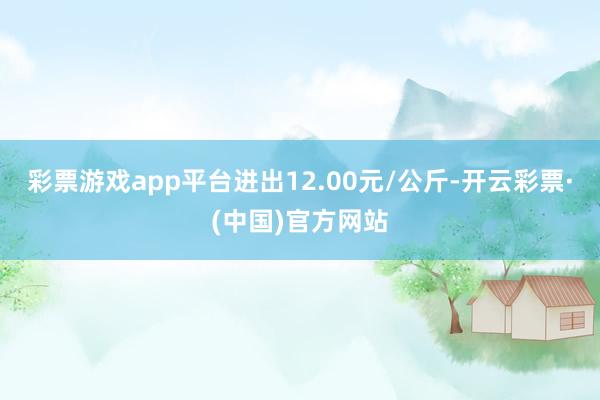 彩票游戏app平台进出12.00元/公斤-开云彩票·(中国)官方网站