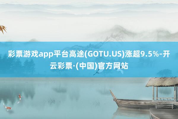 彩票游戏app平台高途(GOTU.US)涨超9.5%-开云彩票·(中国)官方网站