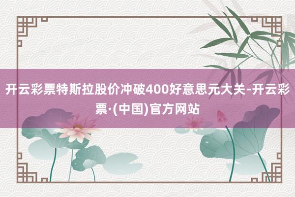 开云彩票特斯拉股价冲破400好意思元大关-开云彩票·(中国)官方网站