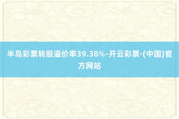 半岛彩票转股溢价率39.38%-开云彩票·(中国)官方网站