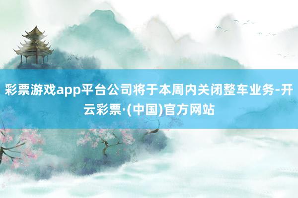 彩票游戏app平台公司将于本周内关闭整车业务-开云彩票·(中国)官方网站