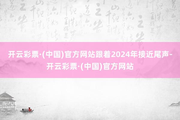 开云彩票·(中国)官方网站跟着2024年接近尾声-开云彩票·(中国)官方网站
