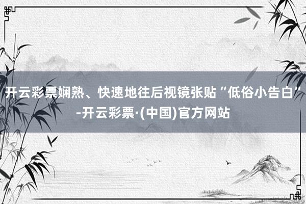 开云彩票娴熟、快速地往后视镜张贴“低俗小告白”-开云彩票·(中国)官方网站