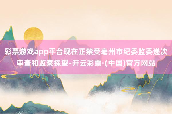 彩票游戏app平台现在正禁受亳州市纪委监委递次审查和监察探望-开云彩票·(中国)官方网站