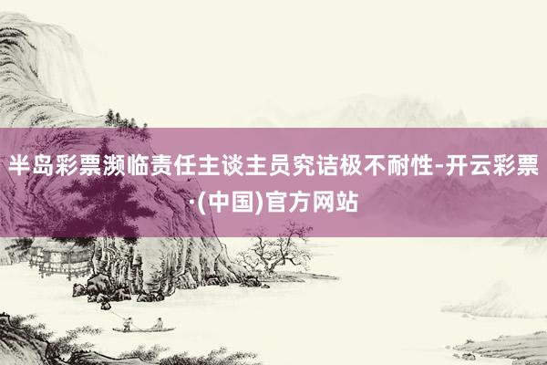 半岛彩票濒临责任主谈主员究诘极不耐性-开云彩票·(中国)官方网站