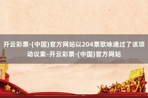 开云彩票·(中国)官方网站以204票歌咏通过了该项动议案-开云彩票·(中国)官方网站