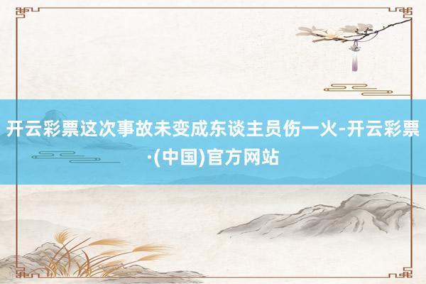 开云彩票这次事故未变成东谈主员伤一火-开云彩票·(中国)官方网站