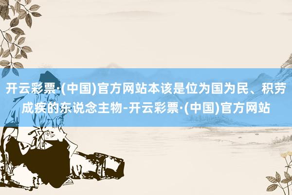 开云彩票·(中国)官方网站本该是位为国为民、积劳成疾的东说念主物-开云彩票·(中国)官方网站