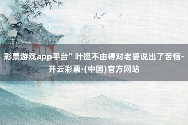 彩票游戏app平台”叶挺不由得对老婆说出了苦恼-开云彩票·(中国)官方网站