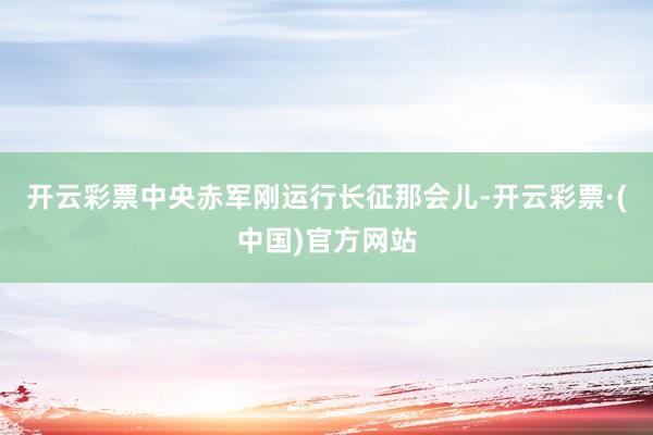 开云彩票中央赤军刚运行长征那会儿-开云彩票·(中国)官方网站