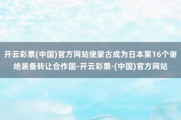 开云彩票(中国)官方网站使蒙古成为日本第16个谢绝装备转让合作国-开云彩票·(中国)官方网站