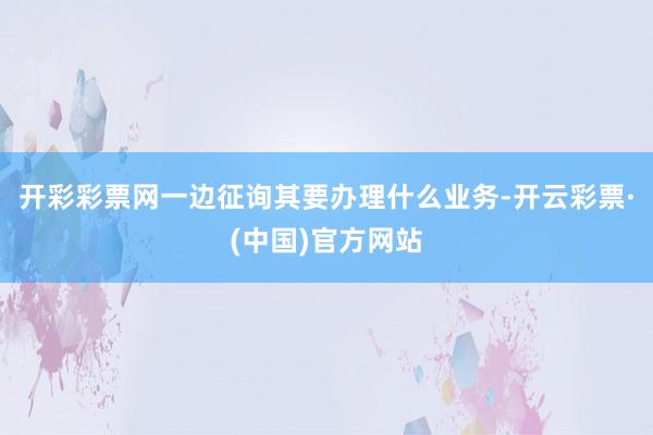 开彩彩票网一边征询其要办理什么业务-开云彩票·(中国)官方网站