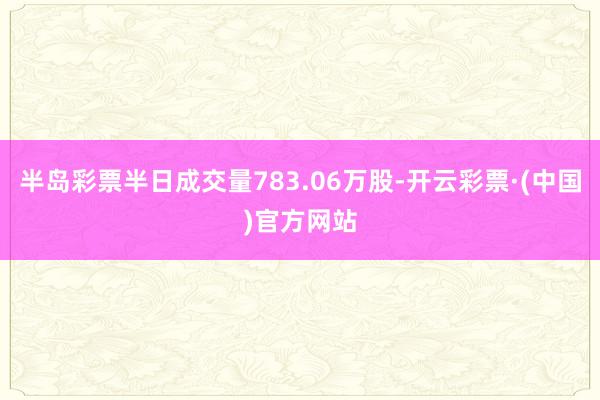 半岛彩票半日成交量783.06万股-开云彩票·(中国)官方网站