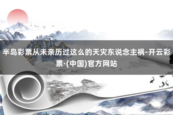 半岛彩票从未亲历过这么的天灾东说念主祸-开云彩票·(中国)官方网站