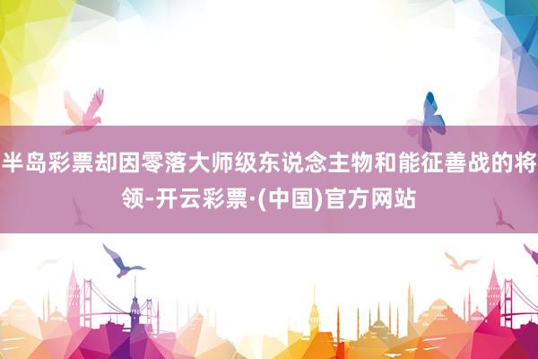 半岛彩票却因零落大师级东说念主物和能征善战的将领-开云彩票·(中国)官方网站