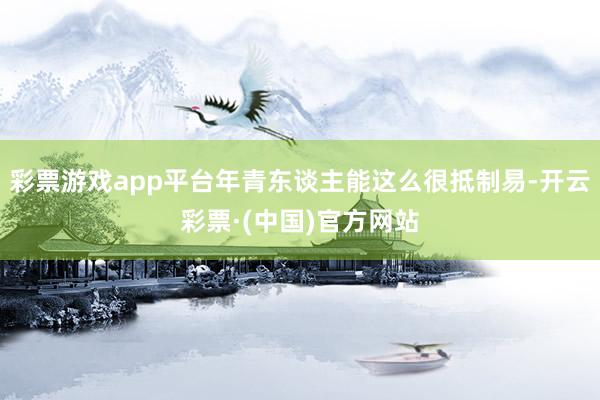 彩票游戏app平台年青东谈主能这么很抵制易-开云彩票·(中国)官方网站