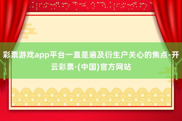 彩票游戏app平台一直是遍及衍生户关心的焦点-开云彩票·(中国)官方网站