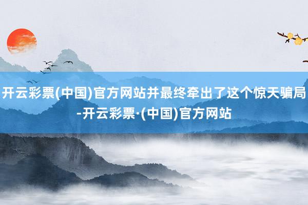 开云彩票(中国)官方网站并最终牵出了这个惊天骗局-开云彩票·(中国)官方网站