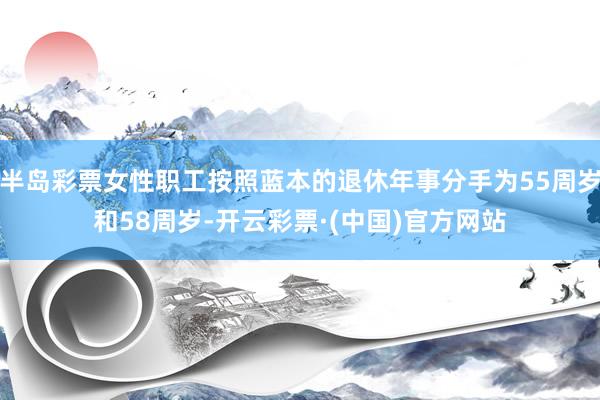 半岛彩票女性职工按照蓝本的退休年事分手为55周岁和58周岁-开云彩票·(中国)官方网站
