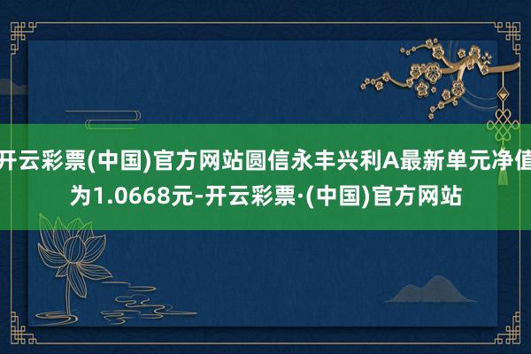 开云彩票(中国)官方网站圆信永丰兴利A最新单元净值为1.0668元-开云彩票·(中国)官方网站