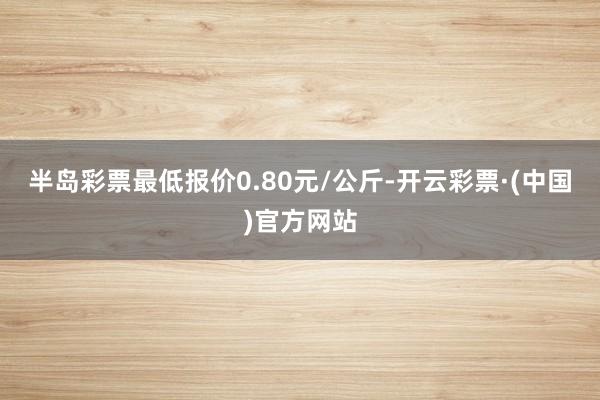 半岛彩票最低报价0.80元/公斤-开云彩票·(中国)官方网站