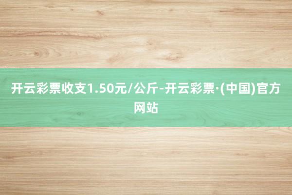 开云彩票收支1.50元/公斤-开云彩票·(中国)官方网站