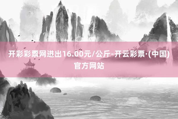 开彩彩票网进出16.00元/公斤-开云彩票·(中国)官方网站
