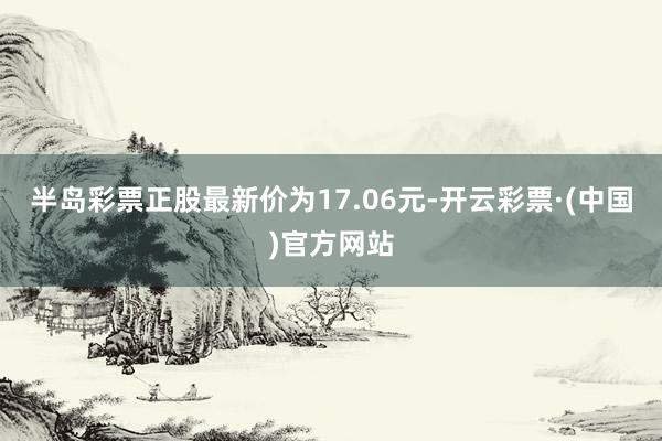 半岛彩票正股最新价为17.06元-开云彩票·(中国)官方网站
