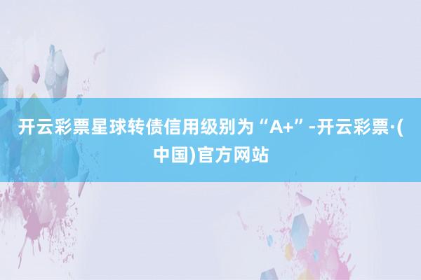 开云彩票星球转债信用级别为“A+”-开云彩票·(中国)官方网站